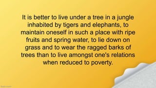 It is better to live under a tree in a jungle
inhabited by tigers and elephants, to
maintain oneself in such a place with ripe
fruits and spring water, to lie down on
grass and to wear the ragged barks of
trees than to live amongst one's relations
when reduced to poverty.
 