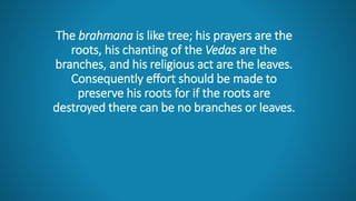 The brahmana is like tree; his prayers are the
roots, his chanting of the Vedas are the
branches, and his religious act are the leaves.
Consequently effort should be made to
preserve his roots for if the roots are
destroyed there can be no branches or leaves.
 