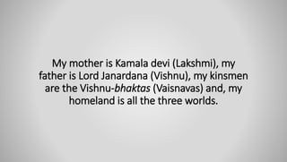 My mother is Kamala devi (Lakshmi), my
father is Lord Janardana (Vishnu), my kinsmen
are the Vishnu-bhaktas (Vaisnavas) and, my
homeland is all the three worlds.
 