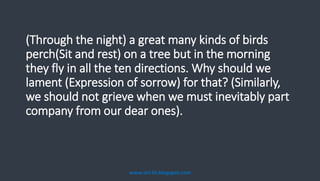 (Through the night) a great many kinds of birds
perch(Sit and rest) on a tree but in the morning
they fly in all the ten directions. Why should we
lament (Expression of sorrow) for that? (Similarly,
we should not grieve when we must inevitably part
company from our dear ones).
www.siri-kt.blogspot.com
 