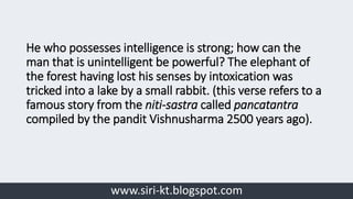 www.siri-kt.blogspot.com
He who possesses intelligence is strong; how can the
man that is unintelligent be powerful? The elephant of
the forest having lost his senses by intoxication was
tricked into a lake by a small rabbit. (this verse refers to a
famous story from the niti-sastra called pancatantra
compiled by the pandit Vishnusharma 2500 years ago).
 
