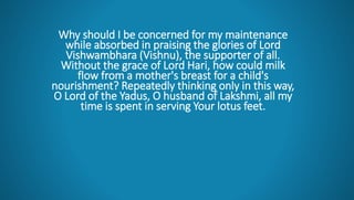 Why should I be concerned for my maintenance
while absorbed in praising the glories of Lord
Vishwambhara (Vishnu), the supporter of all.
Without the grace of Lord Hari, how could milk
flow from a mother's breast for a child's
nourishment? Repeatedly thinking only in this way,
O Lord of the Yadus, O husband of Lakshmi, all my
time is spent in serving Your lotus feet.
 