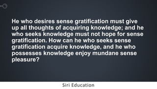 Siri EducationSiri Education
He who desires sense gratification must give
up all thoughts of acquiring knowledge; and he
who seeks knowledge must not hope for sense
gratification. How can he who seeks sense
gratification acquire knowledge, and he who
possesses knowledge enjoy mundane sense
pleasure?
 
