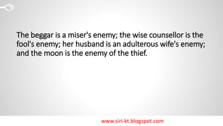 www.siri-kt.blogspot.com
The beggar is a miser's enemy; the wise counsellor is the
fool's enemy; her husband is an adulterous wife's enemy;
and the moon is the enemy of the thief.
 