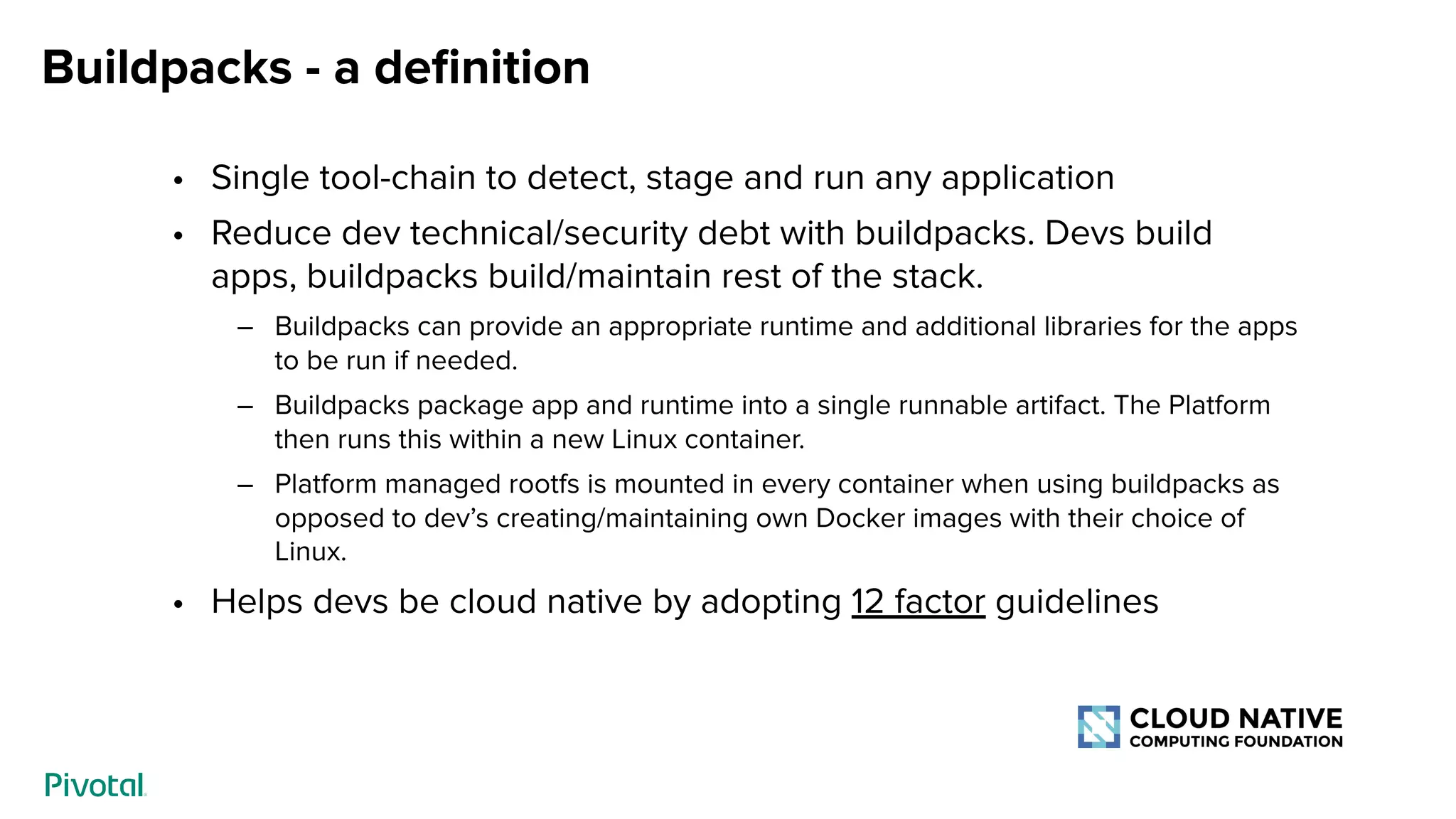 Buildpacks - a deﬁnition
• Single tool-chain to detect, stage and run any application
• Reduce dev technical/security debt with buildpacks. Devs build
apps, buildpacks build/maintain rest of the stack.
– Buildpacks can provide an appropriate runtime and additional libraries for the apps
to be run if needed.
– Buildpacks package app and runtime into a single runnable artifact. The Platform
then runs this within a new Linux container.
– Platform managed rootfs is mounted in every container when using buildpacks as
opposed to dev’s creating/maintaining own Docker images with their choice of
Linux.
• Helps devs be cloud native by adopting 12 factor guidelines
 