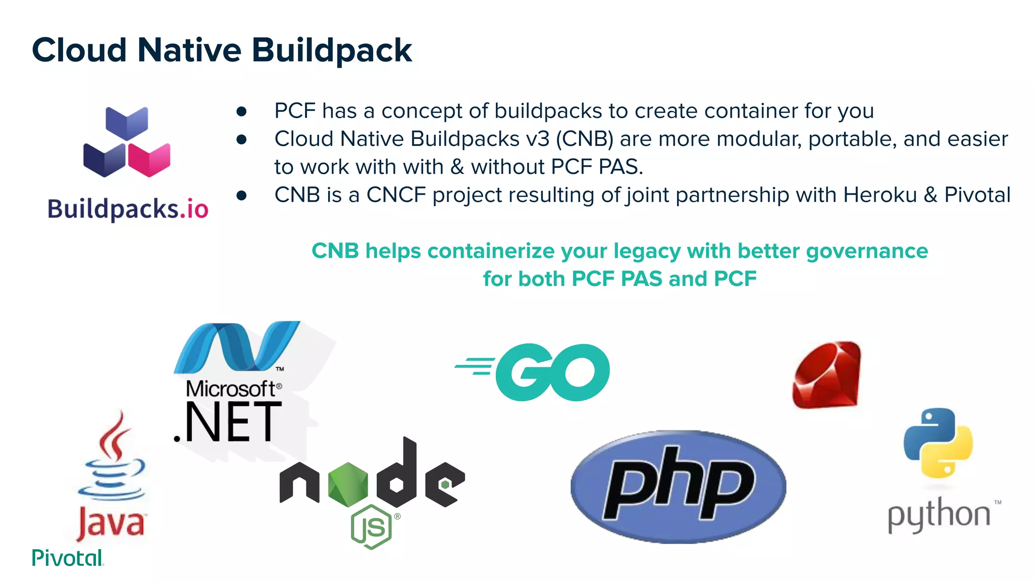 Cloud Native Buildpack
● PCF has a concept of buildpacks to create container for you
● Cloud Native Buildpacks v3 (CNB) are more modular, portable, and easier
to work with with & without PCF PAS.
● CNB is a CNCF project resulting of joint partnership with Heroku & Pivotal
CNB helps containerize your legacy with better governance
for both PCF PAS and PCF
 