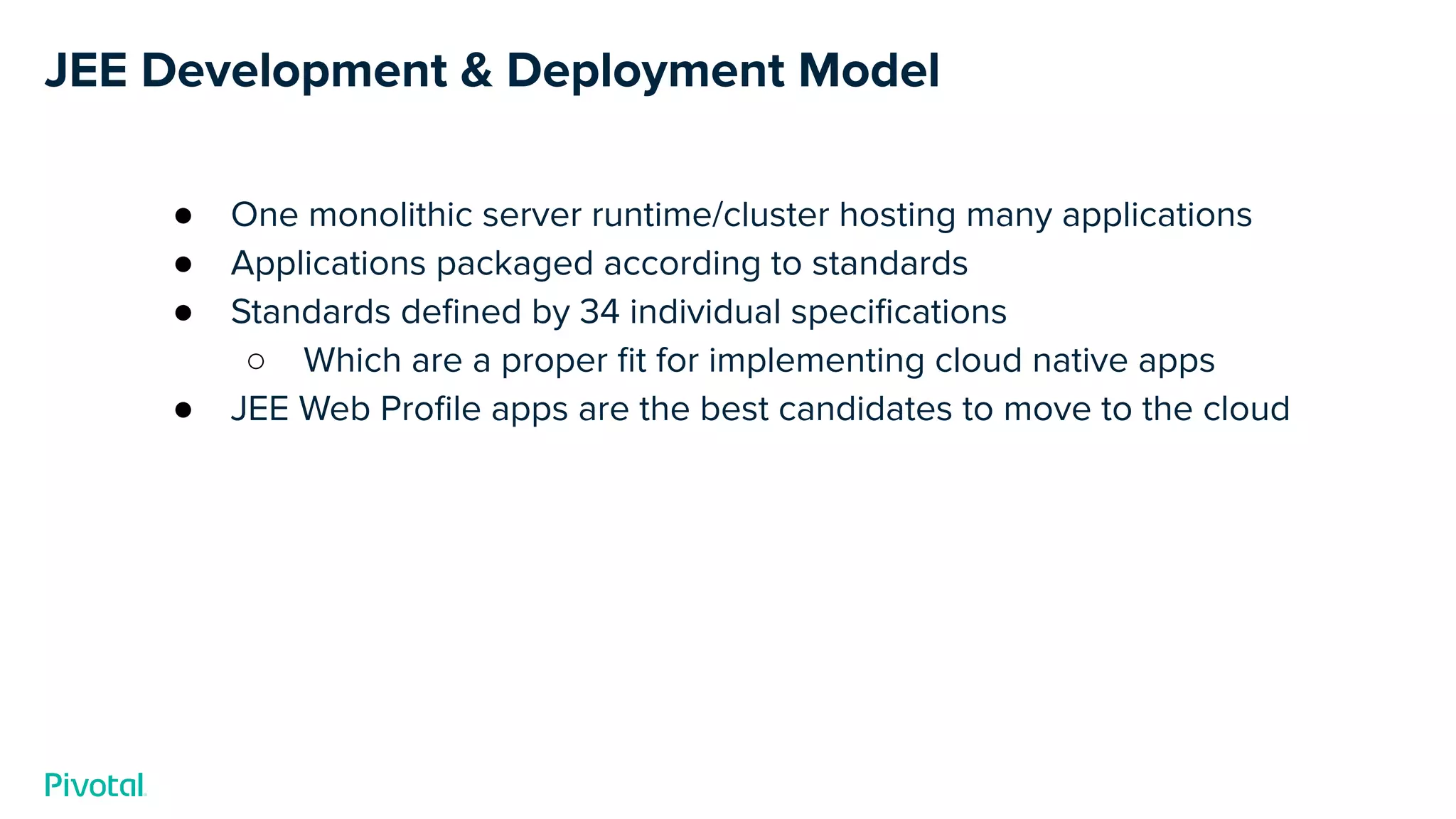 JEE Development & Deployment Model
● One monolithic server runtime/cluster hosting many applications
● Applications packaged according to standards
● Standards deﬁned by 34 individual speciﬁcations
○ Which are a proper ﬁt for implementing cloud native apps
● JEE Web Proﬁle apps are the best candidates to move to the cloud
 