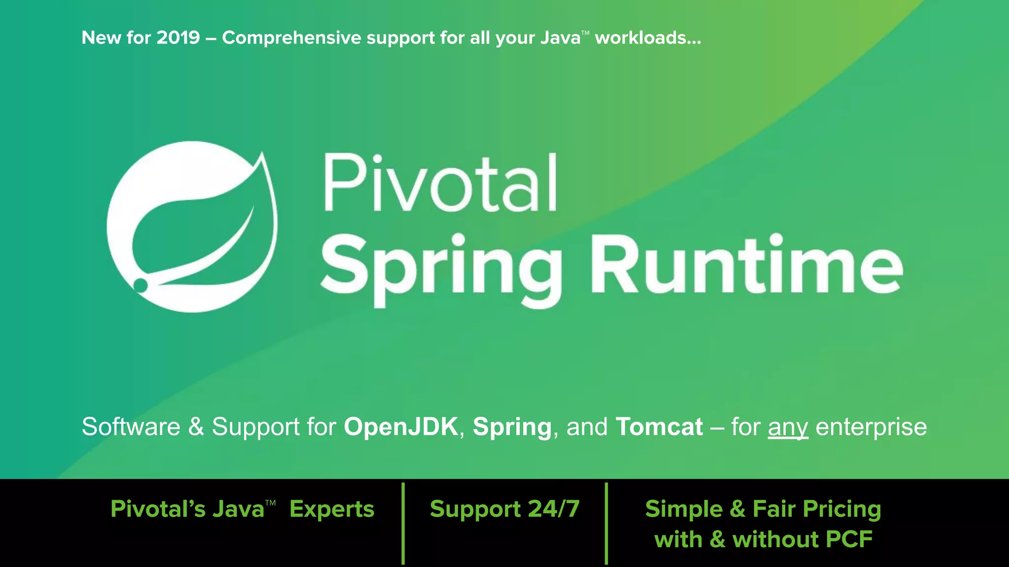 Software & Support for OpenJDK, Spring, and Tomcat – for any enterprise
Pivotal’s Java™ Experts Support 24/7 Simple & Fair Pricing
with & without PCF
New for 2019 – Comprehensive support for all your Java™ workloads...
 