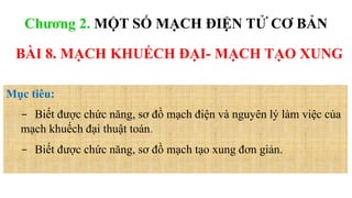 BÀI 8. MẠCH KHUẾCH ĐẠI- MẠCH TẠO XUNG
Mục tiêu:
- Biết được chức năng, sơ đồ mạch điện và nguyên lý làm việc của
mạch khuếch đại thuật toán.
- Biết được chức năng, sơ đồ mạch tạo xung đơn giản.
Chương 2. MỘT SỐ MẠCH ĐIỆN TỬ CƠ BẢN
 