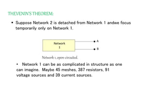 THEVENIN’S THEOREM:
 Suppose Network 2 is detached from Network 1 andwe focus
temporarily only on Network 1.
Network
1
•
•
A
B
Network 1, open-circuited.
• Network 1 can be as complicated in structure as one
can imagine. Maybe 45 meshes, 387 resistors, 91
voltage sources and 39 current sources.
 