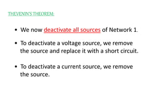 THEVENIN’S THEOREM:
• We now deactivate all sources of Network 1.
• To deactivate a voltage source, we remove
the source and replace it with a short circuit.
• To deactivate a current source, we remove
the source.
 