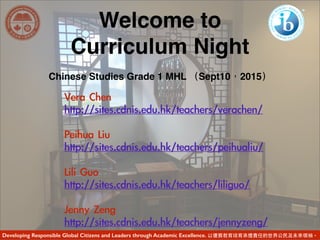 Welcome to
Curriculum Night
Chinese Studies Grade 1 MHL （Sept10，2015）
Vera	 Chen	 	 	 
http://sites.cdnis.edu.hk/teachers/verachen/	 
Peihua	 Liu	 	 
http://sites.cdnis.edu.hk/teachers/peihualiu/	 
Lili	 Guo	 
http://sites.cdnis.edu.hk/teachers/liliguo/	 
Jenny	 Zeng	 
http://sites.cdnis.edu.hk/teachers/jennyzeng/	 
Developing Responsible Global Citizens and Leaders through Academic Excellence. 以優質教育培育承擔責任的世界公⺠民及未來領袖。
 