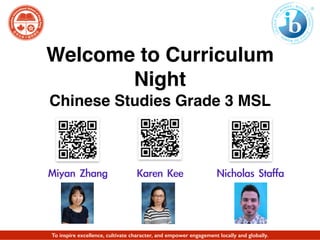 Welcome to Curriculum
Night
Chinese Studies Grade 3 MSL
Miyan	 Zhang	 	 	 	 	 	 	 Karen	 Kee	 	 	 	 	 	 	 	 Nicholas	 Staffa
To inspire excellence, cultivate character, and empower engagement locally and globally.
 