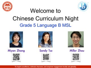 Welcome to
Chinese Curriculum Night
Grade 5 Language B MSL
Miyan	 Zhang 	 	 Miller	 ZhouSandy	 Tse
To inspire excellence, cultivate character, and empower engagement locally and globally.
 
