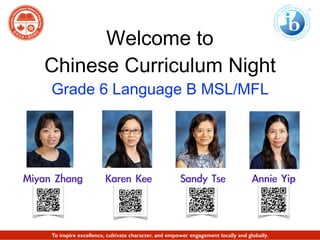 Welcome to
Chinese Curriculum Night
Grade 6 Language B MSL/MFL
Miyan	 Zhang Annie	 YipSandy	 TseKaren	 Kee	 
To inspire excellence, cultivate character, and empower engagement locally and globally.
 