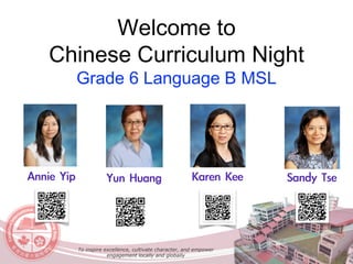 Welcome to
Chinese Curriculum Night
Grade 6 Language B MSL
Annie	Yip Sandy	TseKaren	Kee	Yun	Huang
To inspire excellence, cultivate character, and empower
engagement locally and globally
 
