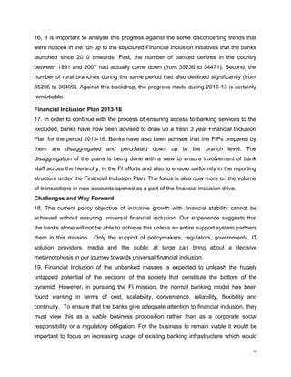 16. It is important to analyse this progress against the some disconcerting trends that were noticed in the run up to the structured Financial Inclusion initiatives that the banks launched since 2010 onwards. First, the number of banked centres in the country between 1991 and 2007 had actually come down (from 35236 to 34471). Second, the number of rural branches during the same period had also declined significantly (from 35206 to 30409). Against this backdrop, the progress made during 2010-13 is certainly remarkable. 
Financial Inclusion Plan 2013-16 
17. In order to continue with the process of ensuring access to banking services to the excluded, banks have now been advised to draw up a fresh 3 year Financial Inclusion Plan for the period 2013-16. Banks have also been advised that the FIPs prepared by them are disaggregated and percolated down up to the branch level. The disaggregation of the plans is being done with a view to ensure involvement of bank staff across the hierarchy, in the FI efforts and also to ensure uniformity in the reporting structure under the Financial Inclusion Plan. The focus is also now more on the volume of transactions in new accounts opened as a part of the financial inclusion drive. 
Challenges and Way Forward 
18. The current policy objective of inclusive growth with financial stability cannot be achieved without ensuring universal financial inclusion. Our experience suggests that the banks alone will not be able to achieve this unless an entire support system partners them in this mission. Only the support of policymakers, regulators, governments, IT solution providers, media and the public at large can bring about a decisive metamorphosis in our journey towards universal financial inclusion. 
19. Financial Inclusion of the unbanked masses is expected to unleash the hugely untapped potential of the sections of the society that constitute the bottom of the pyramid. However, in pursuing the FI mission, the normal banking model has been found wanting in terms of cost, scalability, convenience, reliability, flexibility and continuity. To ensure that the banks give adequate attention to financial inclusion, they must view this as a viable business proposition rather than as a corporate social responsibility or a regulatory obligation. For the business to remain viable it would be important to focus on increasing usage of existing banking infrastructure which would 
10 
 