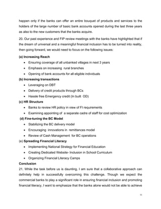 happen only if the banks can offer an entire bouquet of products and services to the holders of the large number of basic bank accounts opened during the last three years as also to the new customers that the banks acquire. 
20. Our past experience and FIP review meetings with the banks have highlighted that if the dream of universal and a meaningful financial inclusion has to be turned into reality, then going forward, we would need to focus on the following issues: 
(a) Increasing Reach 
• Ensuring coverage of all unbanked villages in next 3 years 
• Emphasis on increasing rural branches 
• Opening of bank accounts for all eligible individuals 
(b) Increasing transactions 
• Leveraging on DBT 
• Delivery of credit products through BCs 
• Hassle free Emergency credit (In built OD) 
(c) HR Structure 
• Banks to review HR policy in view of FI requirements 
• Examining appointing of a separate cadre of staff for cost optimization 
(d) Fine-tuning the BC Model 
• Stabilizing the BC delivery model 
• Encouraging innovations in remittances model 
• Review of Cash Management for BC operations 
(e) Spreading Financial Literacy 
• Implementing National Strategy for Financial Education 
• Creating Dedicated Website- Inclusion in School Curriculum 
• Organizing Financial Literacy Camps 
Conclusion 
21. While the task before us is daunting, I am sure that a collaborative approach can definitely help in successfully overcoming this challenge. Though we expect the commercial banks to play a significant role in ensuring financial inclusion and promoting financial literacy, I want to emphasize that the banks alone would not be able to achieve 11 
 