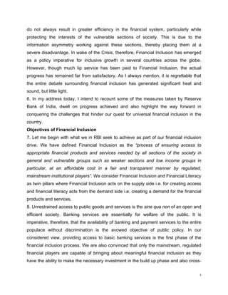 do not always result in greater efficiency in the financial system, particularly while protecting the interests of the vulnerable sections of society. This is due to the information asymmetry working against these sections, thereby placing them at a severe disadvantage. In wake of the Crisis, therefore, Financial Inclusion has emerged as a policy imperative for inclusive growth in several countries across the globe. However, though much lip service has been paid to Financial Inclusion, the actual progress has remained far from satisfactory. As I always mention, it is regrettable that the entire debate surrounding financial inclusion has generated significant heat and sound, but little light. 
6. In my address today, I intend to recount some of the measures taken by Reserve Bank of India, dwell on progress achieved and also highlight the way forward in conquering the challenges that hinder our quest for universal financial inclusion in the country. 
Objectives of Financial Inclusion 
7. Let me begin with what we in RBI seek to achieve as part of our financial inclusion drive. We have defined Financial Inclusion as the “process of ensuring access to appropriate financial products and services needed by all sections of the society in general and vulnerable groups such as weaker sections and low income groups in particular, at an affordable cost in a fair and transparent manner by regulated, mainstream institutional players”. We consider Financial Inclusion and Financial Literacy as twin pillars where Financial Inclusion acts on the supply side i.e. for creating access and financial literacy acts from the demand side i.e. creating a demand for the financial products and services. 
8. Unrestrained access to public goods and services is the sine qua non of an open and efficient society. Banking services are essentially for welfare of the public. It is imperative, therefore, that the availability of banking and payment services to the entire populace without discrimination is the avowed objective of public policy. In our considered view, providing access to basic banking services is the first phase of the financial inclusion process. We are also convinced that only the mainstream, regulated financial players are capable of bringing about meaningful financial inclusion as they have the ability to make the necessary investment in the build up phase and also cross- 
3 
 
