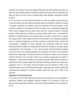 subsidize the services in the initial stages till they become self-sustaining. Our focus on banks as the principal vehicle for financial inclusion also stems from the fact that only they can offer the entire suite of products that would facilitate meaningful financial inclusion. 
9. Let me now turn to how Financial Inclusion can help the society and the economy. Financial Inclusion has the ability to generate positive externalities: it leads to increase in savings, investment and thereby, spurs the processes of economic growth. It also provides a platform for inculcating the habit of saving money, especially amongst the lower income category that has been living under the constant shadow of financial duress, mainly because of absence of savings, which makes them a vulnerable lot. Presence of banking services and products aims to provide a critical tool to inculcate the savings habit. It also creates avenues of formal credit to the unbanked population who are otherwise dependent on informal channels of credit like family, friends and moneylenders. Availability of timely, adequate and transparent credit from formal banking channels will allow the entrepreneurial spirit of the masses to increase outputs and prosperity in the countryside. It will open the doors of formal remittance facilities to the low income and unbanked populace who, presently, are forced to use all kinds of informal and costly ways of sending money from one place to another. As we all know, Financial Inclusion has now been viewed as a remedy to plug gaps and leaks in distribution of government benefits and subsidies through direct benefit transfers to beneficiaries’ bank accounts rather than through subsidizing products and making cash payments. Thus, on the whole, Financial Inclusion has the potential to bring in the unbanked masses into the formal banking system, channelize their savings, stoke their entrepreneurial ambitions by making available credit and thus give a fillip to the economy. 
Approach to Financial Inclusion 
10. Let me now turn to RBI’s approach towards Financial Inclusion. We have adopted a structured, planned and integrated approach towards FI by focusing on both the demand and supply side constraints. Some of the defining features of our approach to FI are: 
4 
 