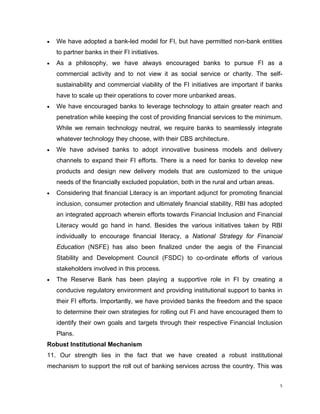 • We have adopted a bank-led model for FI, but have permitted non-bank entities to partner banks in their FI initiatives. 
• As a philosophy, we have always encouraged banks to pursue FI as a commercial activity and to not view it as social service or charity. The self- sustainability and commercial viability of the FI initiatives are important if banks have to scale up their operations to cover more unbanked areas. 
• We have encouraged banks to leverage technology to attain greater reach and penetration while keeping the cost of providing financial services to the minimum. While we remain technology neutral, we require banks to seamlessly integrate whatever technology they choose, with their CBS architecture. 
• We have advised banks to adopt innovative business models and delivery channels to expand their FI efforts. There is a need for banks to develop new products and design new delivery models that are customized to the unique needs of the financially excluded population, both in the rural and urban areas. 
• Considering that financial Literacy is an important adjunct for promoting financial inclusion, consumer protection and ultimately financial stability, RBI has adopted an integrated approach wherein efforts towards Financial Inclusion and Financial Literacy would go hand in hand. Besides the various initiatives taken by RBI individually to encourage financial literacy, a National Strategy for Financial Education (NSFE) has also been finalized under the aegis of the Financial Stability and Development Council (FSDC) to co-ordinate efforts of various stakeholders involved in this process. 
• The Reserve Bank has been playing a supportive role in FI by creating a conducive regulatory environment and providing institutional support to banks in their FI efforts. Importantly, we have provided banks the freedom and the space to determine their own strategies for rolling out FI and have encouraged them to identify their own goals and targets through their respective Financial Inclusion Plans. 
Robust Institutional Mechanism 
11. Our strength lies in the fact that we have created a robust institutional mechanism to support the roll out of banking services across the country. This was 
5 
 