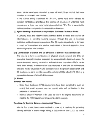 areas, banks have been mandated to open at least 25 per cent of their new branches in unbanked rural centres. 
In the Annual Policy Statement for 2013-14, banks have been advised to consider frontloading (prioritizing) the opening of branches in unbanked rural centres over a three year cycle co-terminus with their FIPs. This is expected to facilitate the branch expansion in unbanked rural centres. 
(ii) Agent Banking - Business Correspondent/ Business Facilitator Model 
In January 2006, the Reserve Bank permitted banks to utilise the services of intermediaries in providing banking services through the use of business facilitators and business correspondents. The BC model allows banks to do ‘cash in - cash out’ transactions at a location much closer to the rural population, thus addressing the last mile problem. 
(iii) Combination of Branch and BC Structure to deliver Financial Inclusion 
The idea is to have a combination of physical branch network and BCs for extending financial inclusion, especially in geographically dispersed areas. To ensure increased banking penetration and control over operations of BCs, banks have been advised to establish low cost branches in the form of intermediate brick and mortar structures in rural centres between the present base branch and BC locations, so as to provide support to a cluster of BCs (about 8-10 BCs) at a reasonable distance of about 3-4 kilometers. 
(b) Access 
Relaxed KYC norms 
• Know Your Customer (KYC) requirements have been simplified to such an extent that small accounts can be opened with self certification in the presence of bank officials. 
• RBI has allowed ‘Aadhaar’ to be used as one of the eligible documents for meeting the KYC requirement for opening a bank account. 
Roadmap for Banking Services in unbanked Villages 
• In the first phase, banks were advised to draw up a roadmap for providing banking services in every village having a population of over 2,000 by March 
7 
 