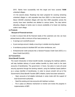2010. Banks have successfully met this target and have covered 74398 unbanked villages. 
• In the second phase, Roadmap has been prepared for covering remaining unbanked villages i.e. with population less than 2000 in a time bound manner. About 4,90,000 unbanked villages with less than 2000 population across the country have been identified and allotted to various banks. The idea behind allocating villages to banks was to ensure availability of at least one banking outlet in each village. 
(c) Products 
Bouquet of Financial services 
In order to ensure that all the financial needs of the customers are met, we have advised banks to offer a minimum of four basic products, viz. 
• A savings cum overdraft account 
• A pure savings account, ideally a recurring or variable recurring deposit 
• A remittance product to facilitate EBT and other remittances, and 
• Entrepreneurial credit products like a General Purpose Credit Card (GCC) or a Kisan Credit Card (KCC) 
(d) Transactions 
Direct Benefit Transfer 
The recent introduction of direct benefit transfer, leveraging the Aadhaar platform, will help facilitate delivery of social welfare benefits by direct credit to the bank accounts of beneficiaries. The government, in future, has plans to route all social security payments through the banking network, using the Aadhaar based platform as a unique identifier of beneficiaries. In order to ensure smooth roll out of the Government’s Direct Benefit Transfer (DBT) initiative, banks have been advised to: 
o Open accounts of all eligible individuals in camp mode with the support of local Government authorities. 
o Seed the existing and new accounts with Aadhaar numbers. 
o Put in place an effective mechanism to monitor and review the progress in implementation of DBT. 
8 
 