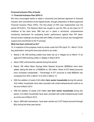 Financial Inclusion Plan of banks 
14. Financial Inclusion Plan 2010-13 
We have encouraged banks to adopt a structured and planned approach to financial inclusion with commitment at the highest levels, through preparation of Board approved Financial Inclusion Plans (FIPs). The first phase of FIPs was implemented over the period 2010-2013. The Reserve Bank has sought to use the FIPs as the basis for FI initiatives at the bank level. RBI has put in place a structured, comprehensive monitoring mechanism for evaluating banks’ performance against their FIP plans. Annual review meetings are being held with CMDs of banks to ensure top management support and commitment to the FI process. 
What has been achieved so far? 
15. A snapshot of the progress made by banks under the FIPs (April 10 – March 13) for key parameters, during the three year period is as under: 
• Nearly 2, 68, 000 banking outlets have been set up in villages as on March 13 as against 67,694 banking outlets in villages in March 2010 
• About 7400 rural branches opened during this period 
• Nearly 109 million Basic Savings Bank Deposit Accounts (BSBDAs) have been added, taking the total no. of BSBDAs to 182 million. Share of ICT based accounts have increased substantially – Percentage of ICT accounts to total BSBDAs has increased from 25% in March 10 to 45% in March 13 
• With the addition of nearly 9.48 million farm sector households during this period, 33.8 million households have been provided with small entrepreneurial credit as at the end of March 2013 
• With the addition of nearly 2.25 million non farm sector households during this period, 3.6 million households have been provided with small entrepreneurial credit as at the end of March 2013. 
• About 4904 lakh transactions have been carried out in ICT based accounts through BCs during the three year period 
9 
 