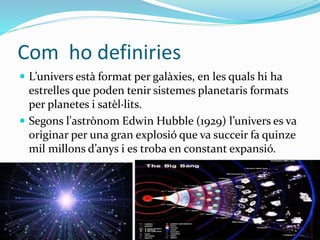 Com ho definiries 
 L’univers està format per galàxies, en les quals hi ha 
estrelles que poden tenir sistemes planetaris formats 
per planetes i satèl·lits. 
 Segons l'astrònom Edwin Hubble (1929) l’univers es va 
originar per una gran explosió que va succeir fa quinze 
mil millons d’anys i es troba en constant expansió. 
 