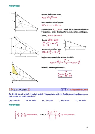 Resolução:



                                       Cálculo da área do ΔABC:
                                                5 ×12
                                       A ΔABC =       = 30
                                                  2

                                       Pelo Teorema de Pitágoras:
                                          2
                                       BC = 52 + 122 ⇒ BC = 13

                                       Sabemos que A ΔABC = p ⋅ r , onde p é o semi-perímetro do
                                       triângulo e r o raio da circunferência inscrita no triângulo.

                                       Assim, 30 = 15 × r ⇒ r = 2

                                        Como ΔAMC ∼ ΔQIC
                                        AM 12          12
                                           =    ⇒ AM =
                                         2   10         5

                                        podemos concluir que
                                                 12        13
                                        MB = 5 -    ⇒ MB =
                                                  5         5

                                       Podemos agora calcular a área do ΔBMI:
                                                                  13
                                                                     ×2
                                                         MB × r                    13
                                                A ΔBMI =        = 5     ⇒ A ΔBMI =
                                                           2        2               5

                                       Portanto a razão pedida será:

                                                                    13
                                                            A ΔBMI       13
                                                                   = 5 =
                                                            A ΔABC 30 150




18-ALTERNATIVA C                                                 GTP        Colégio Naval-2008

Ao dividir-se a fração 3/5 pela fração 2/3 encontrou-se 2/5. Qual é, aproximadamente, o
percentual do erro cometido?

(A) 35,55%         (B) 45,55%           (C) 55,55%           (D) 65,55%            (E) 75,55%

Resolução:


      3                                       9 2    9-4
                                                 -
      5 = 3 × 3 = 9 valor correto            10 5        5
      2 5 2 10
                    (             )   Erro =
                                                9
                                                   = 10 = ≅ 0, 5555 = 55, 55%
                                                       9 9
      3                                        10     10




                                                                                                 10
 