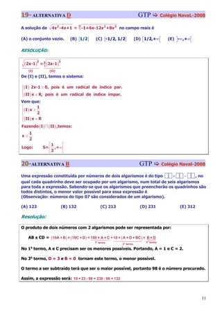 19- ALTERNATIVA D                                                             GTP           Colégio NavaL-2008

                                         3
A solução de         4x 2 -4x+1 =            -1+6x-12x 2 +8x 3 no campo reais é

(A) o conjunto vazio.              (B) {1/2}       (C) {-1/2, 1/2}          (D) ⎡1/2,+∞ ⎡
                                                                                ⎣       ⎣      (E) ⎤ -∞ ,+∞ ⎡
                                                                                                   ⎦        ⎣

RESOLUÇÃO:


 (2x-1)
           2
               = 3 (2x-1 )
                           3


     (I)            (II)
De (I) e (II), temos o sistema:

⎧( I ) 2x-1 ≥ 0, pois é um radical de índice par.
⎪
⎨
⎪( II ) x ∈ R, pois é um radical de índice ímpar.
⎩
Vem que:
⎧          1
⎪( I ) x ≥
⎨          2
⎪( II ) x ∈ R
⎩
Fazendo ( I ) ∩ ( II ) ,temos:
     1
x≥
     2
                   ⎡1    ⎡
Logo:           S= ⎢ ,+∞ ⎢
                   ⎣2    ⎣


20-ALTERNATIVA B                                                              GTP           Colégio Naval-2008

Uma expressão constituída por números de dois algarismos é do tipo     ×    −    , no
qual cada quadrinho deve ser ocupado por um algarismo, num total de seis algarismos
para toda a expressão. Sabendo-se que os algarismos que preencherão os quadrinhos são
todos distintos, o menor valor possível para essa expressão é
(Observação: números do tipo 07 são considerados de um algarismo).

(A) 123                        (B) 132                 (C) 213                (D) 231                (E) 312

Resolução:

O produto de dois números com 2 algarismos pode ser representada por:

     AB x CD = (10A + B ) × (10C + D ) = 100 × A × C + 10 × ( A × D + BC ) + B × D
                                                   1o termo                      3o termo
                                                                 2o termo
No 1o termo, A e C precisam ser os menores possíveis. Portando, A = 1 e C = 2.

No 3o termo, D = 3 e B = 0 tornam este termo, o menor possível.

O termo a ser subtraído terá que ser o maior possível, portanto 98 é o número procurado.

Assim, a expressão será: 10 × 23 - 98 = 230 - 98 = 132



                                                                                                                11
 