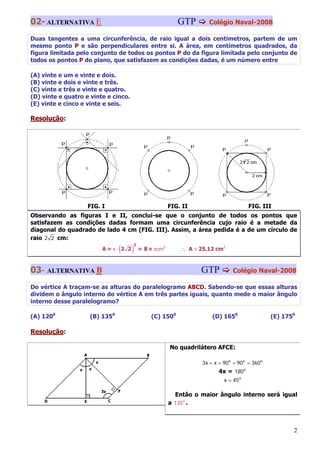 02- ALTERNATIVA E                                         GTP       Colégio Naval-2008

Duas tangentes a uma circunferência, de raio igual a dois centímetros, partem de um
mesmo ponto P e são perpendiculares entre si. A área, em centímetros quadrados, da
figura limitada pelo conjunto de todos os pontos P do da figura limitada pelo conjunto de
todos os pontos P do plano, que satisfazem as condições dadas, é um número entre

(A) vinte e um e vinte e dois.
(B) vinte e dois e vinte e três.
(C) vinte e três e vinte e quatro.
(D) vinte e quatro e vinte e cinco.
(E) vinte e cinco e vinte e seis.

Resolução:




                    FIG. I                             FIG. II                       FIG. III
Observando as figuras I e II, conclui-se que o conjunto de todos os pontos que
satisfazem as condições dadas formam uma circunferência cujo raio é a metade da
diagonal do quadrado de lado 4 cm (FIG. III). Assim, a área pedida é a de um círculo de
raio 2 2 cm:

                               (      )
                                      2
                         A=π⋅ 2 2         = 8 × πcm2       ∴ A ≅ 25,12 cm2



03- ALTERNATIVA B                                                GTP           Colégio Naval-2008

Do vértice A traçam-se as alturas do paralelogramo ABCD. Sabendo-se que essas alturas
dividem o ângulo interno do vértice A em três partes iguais, quanto mede o maior ângulo
interno desse paralelogramo?

(A) 1200            (B) 1350                  (C) 1500                (D) 1650                 (E) 1750

Resolução:

                                                       No quadrilátero AFCE:

                                                                  3x + x + 90o + 90 o = 360o
                                                                         4x = 180o
                                                                           x = 45o

                                                         Então o maior ângulo interno será igual
                                                       a 135o .



                                                                                                      2
 