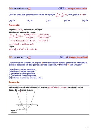04- ALTERNATIVA D                                            GTP       Colégio Naval-2008

                                                           2   3
Qual é a soma dos quadrados das raízes da equação            +    =1 , com x real e x ≠ ±1?
                                                          x-1 x+1

(A) 16                    (B) 20                (C) 23             (D) 25              (E) 30

Resolução:

Sejam x1 e x 2 , as raízes da equação.
Resolvendo a equação, temos:
 2     3       2 ( x+1 ) +3 ( x-1 ) ( x+1 )( x-1 )
   +     =1 ⇒                      =                ⇒
x-1 x+1            ( x-1)( x+1)      ( x-1 )( x+1 )
⇒ 2 ( x+1 ) +3 ( x-1 ) = ( x+1 )( x-1 ) ⇒ 5x-1=x 2 -1 ⇒
⇒ x2 -5x=0 ⇒ x=0 ou x=5
Logo:
x1 + x2 = 02 +52 = 0 + 25 = 25
 2
      2




05- ALTERNATIVA C                                             GTP       Colégio Naval-2008

O  gráfico de um trinômio do 2º grau y tem concavidade voltada para cima e intercepta o
eixo das abscissas em dois pontos à direita da origem. O trinômio –y tem um valor

(A) mínimo e raízes negativas.
(B) mínimo e raízes positivas.
(C) máximo e raízes positivas.
(D) máximo e raízes negativas.
(E) máximo e raízes de sinais opostos.

Resolução:

Esboçando o gráfico do trinômio do 2º grau y=ax2 +bx+c (a ≠ 0) , de acordo com os
dados do problema, temos:
           y




             0 x°
                1           °x2     x


    valor    °        °
    mínimo




                                                                                              3
 