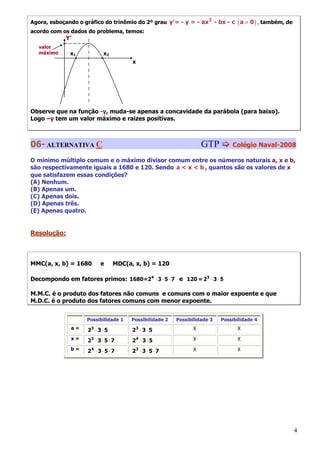 Agora, esboçando o gráfico do trinômio do 2º grau y'= - y = - ax 2 - bx - c ( a ≠ 0 ) , também, de
acordo com os dados do problema, temos:
                Y’
   valor    °
   máximo        x1              x2
                     °          °           x




Observe que na função -y, muda-se apenas a concavidade da parábola (para baixo).
Logo –y tem um valor máximo e raízes positivas.



06- ALTERNATIVA C                                                       GTP         Colégio Naval-2008

O mínimo múltiplo comum e o máximo divisor comum entre os números naturais a, x e b,
são respectivamente iguais a 1680 e 120. Sendo a < x < b , quantos são os valores de x
que satisfazem essas condições?
(A) Nenhum.
(B) Apenas um.
(C) Apenas dois.
(D) Apenas três.
(E) Apenas quatro.


Resolução:



MMC(a, x, b) = 1680            e      MDC(a, x, b) = 120

Decompondo em fatores primos: 1680=2 4 ⋅ 3 ⋅ 5 ⋅ 7 e 120 = 23 ⋅ 3 ⋅ 5

M.M.C. é o produto dos fatores não comuns e comuns com o maior expoente e que
M.D.C. é o produto dos fatores comuns com menor expoente.


                         Possibilidade 1    Possibilidade 2   Possibilidade 3   Possibilidade 4
                 a=      23 ⋅ 3 ⋅ 5         23 ⋅ 3 ⋅ 5              X                 X
                 x=      23 ⋅ 3 ⋅ 5 ⋅ 7     24 ⋅ 3 ⋅ 5              X                 X
                 b=      24 ⋅ 3 ⋅ 5 ⋅ 7     23 ⋅ 3 ⋅ 5 ⋅ 7          X                 X




                                                                                                     4
 