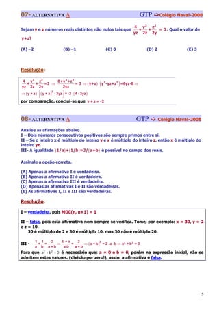 07- ALTERNATIVA A                                                   GTP         Colégio Naval-2008

                                                                  4 y2 z2
Sejam y e z números reais distintos não nulos tais que              +  +   = 3 . Qual o valor de
                                                                  yz 2z 2y
y+z?

(A) –2                    (B) –1                      (C) 0             (D) 2               (E) 3




Resolução:

4 y2 z2       8+y 3 +z3
  +  +
yz 2z 2y
         =3 ⇒
                2yz
                                                (
                        = 3 ⇒ ( y+z ) ⋅ y2 -yz+z2 =6yz-8 ⇒    )
⇒ ( y + z ) ⋅ ⎡( y + z ) - 3yz ⎤ = -2 ⋅ ( 4 - 3yz )
                        2
              ⎢
              ⎣                ⎥
                               ⎦
por comparação, conclui-se que y + z = -2



08- ALTERNATIVA A                                                  GTP          Colégio Naval-2008

Analise as afirmações abaixo.
I – Dois números consecutivos positivos são sempre primos entre si.
II – Se o inteiro x é múltiplo do inteiro y e x é múltiplo do inteiro z, então x é múltiplo do
inteiro yz.
III- A igualdade (1/a ) + (1/b ) =2/ ( a+b ) é possível no campo dos reais.

Assinale a opção correta.

(A) Apenas a afirmativa I é verdadeira.
(B) Apenas a afirmativa II é verdadeira.
(C) Apenas a afirmativa III é verdadeira.
(D) Apenas as afirmativas I e II são verdadeiras.
(E) As afirmativas I, II e III são verdadeiras.

Resolução:

I – verdadeira, pois MDC(n, n+1) = 1

II – falsa, pois esta afirmativa nem sempre se verifica. Tome, por exemplo: x = 30, y = 2
e z = 10.
    30 é múltiplo de 2 e 30 é múltiplo 10, mas 30 não é múltiplo 20.

         1 1   2    b+a     2
                               ⇒ ( a + b ) = 2 ⋅ a ⋅ b ⇒ a2 + b2 = 0
                                          2
III -     + =     ⇒     =
         a b a +b   a.b   a +b
Para que a2 + b2 = 0 é necessário que: a = 0 e b = 0, porém na expressão inicial, não se
admitem estes valores. (divisão por zero!), assim a afirmativa é falsa.




                                                                                                    5
 