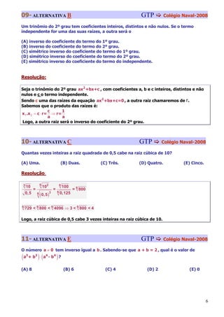 09- ALTERNATIVA B                                                       GTP           Colégio Naval-2008

Um trinômio do 2º grau tem coeficientes inteiros, distintos e não nulos. Se o termo
independente for uma das suas raízes, a outra será o

(A) inverso do coeficiente do termo do 1º grau.
(B) inverso do coeficiente do termo do 2º grau.
(C) simétrico inverso do coeficiente do termo do 1º grau.
(D) simétrico inverso do coeficiente do termo do 2º grau.
(E) simétrico inverso do coeficiente do termo do independente.


Resolução:

Seja o trinômio do 2º grau ax2 +bx+c , com coeficientes a, b e c inteiros, distintos e não
nulos e c o termo independente.
Sendo c uma das raízes da equação ax2 +bx+c=0 , a outra raiz chamaremos de r.
Sabemos que o produto das raízes é:
                c     1
x1 .x 2 = c ⋅ r= ⇒ r=
                a     a
Logo, a outra raiz será o inverso do coeficiente do 2º grau.



10- ALTERNATIVA C                                                       GTP        Colégio Naval-2008

Quantas vezes inteiras a raiz quadrada de 0,5 cabe na raiz cúbica de 10?

(A) Uma.                                (B) Duas.           (C) Três.   (D) Quatro.           (E) Cinco.

Resolução:

                  6
3
    10                102               6
                                            100
          =                     =                 = 6 800
                                    6
    0,5           ( 0,5 )               0,125
              6             3



6
    729 < 6 800 < 6 4096 ⇒ 3 < 6 800 < 4

Logo, a raiz cúbica de 0,5 cabe 3 vezes inteiras na raiz cúbica de 10.



11- ALTERNATIVA E                                                       GTP           Colégio Naval-2008

O número a ≠ 0 tem inverso igual a b . Sabendo-se que a + b = 2 , qual é o valor de
(a + b ) ⋅ (a - b ) ?
    3     3            4        4



(A) 8                                       (B) 6             (C) 4        (D) 2                (E) 0




                                                                                                           6
 