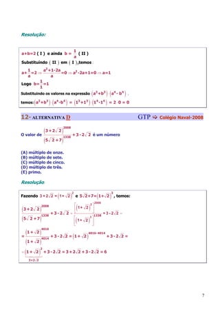 Resolução:


                                          1
a+b=2 ( I ) e ainda b =                       ( II )
                                          a
Substituíndo       ( II )   em   (       I ) ,temos :
   1     a2 +1-2a
a+ =2 ⇒           =0 ⇒ a2 -2a+1=0 ⇒ a=1
   a         a
       1
Logo b= =1
       1
Substituindo os valores na expressão a3 +b3 ⋅ a4 - b4     (               )(       ),
      (            )(
temos: a3 +b3 ⋅ a4 -b 4      ) = (1 +1         3   3
                                                       ) ⋅ (1   4
                                                                    -14   ) = 2⋅0 = 0
12- ALTERNATIVA D                                                                          GTP   Colégio Naval-2008


           (3 +2 2 )
                            2008

O valor de                               + 3 - 2 2 é um número
           (5 2 + 7 )
                            1338




(A) múltiplo de onze.
(B) múltiplo de sete.
(C) múltiplo de cinco.
(D) múltiplo de três.
(E) primo.

Resolução:


                        (            )                          (          )
                                     2                                      3
Fazendo 3 + 2 2 = 1+ 2                    e 5 2+7= 1+ 2                         , temos:
                                                           2008
                             ⎡
                                           (           )
                                    2⎤

(3 +2 2 )
            2008
                             ⎢ 1+ 2 ⎥
                   +3 -2 2 = ⎣       ⎦      +3-2 2 =
(5 2 + 7 )
            1338                       1338
                             ⎡
                                           (           )
                                   3⎤
                             ⎢ 1+ 2 ⎥
                             ⎣       ⎦

   (1 + 2 ) + 3 - 2 2 = 1 + 2
            4016

                          (      )
                                                       4016-4014
=                                                                         +3 -2 2 =
   ( 1+ 2)
            4014



= (1 + 2 ) + 3 - 2 2 = 3 +2 2 + 3 - 2
            2
                                                                2 =6
    3+2 2




                                                                                                                  7
 