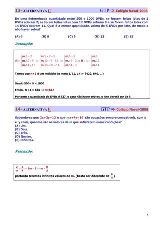 13- ALTERNATIVA C                                             GTP           Colégio Naval-2008

De uma determinada quantidade entre 500 e 1000 DVDs, se fossem feitos lotes de 5
DVDs sobram 2; se forem feitos lotes com 12 DVDs sobram 9 e se forem feitos lotes com
14 DVDs sobram 11. Qual é a menor quantidade, acima de 5 DVDs por lote, de modo a
não haver sobra?

(A) 6              (B) 8              (C) 9               (D) 13                (E) 15

Resolução:


    ⎧m.5 + 2    ⎧m.5 + 2 − 5     ⎧m.5 − 3            ⎧m.5
    ⎪           ⎪                ⎪                   ⎪
N = ⎨m.12 + 9 ⇒ ⎨m.12 + 9 − 12 ⇒ ⎨m.12 − 3 ⇒ N + 3 = ⎨m.12
    ⎪m.14 + 11  ⎪m.14 + 11 − 14  ⎪m.14 − 3           ⎪m.14
    ⎩           ⎩                ⎩                   ⎩

Temos que N+3 é um múltiplo do mmc(5, 12, 14)= {420, 840, ...}


Sendo 500< N <1000

Então, N+3 = 840 ⇒ N=837

Portanto a quantidade de DVDs é 837, e para não haver sobras, o lote deverá ser de 9.



14- ALTERNATIVA E                                             GTP           Colégio Naval-2008

Sabendo-se que 2x+3y=12 e que mx+4y=16 são equações sempre compatíveis, com x
e y reais, quantos são os valores de m que satisfazem essas condições?
(A) Um.
(B) Dois.
(C) Três.
(D) Quatro.
(E) Infinitos.


Resolução:



2 3               8
 ≠ ⇒ 3m ≠ 8 ⇒ m ≠
m 4               3
                                                                      8
portanto teremos infinitos valores de m. (basta ser diferente de        )
                                                                      3




                                                                                             8
 