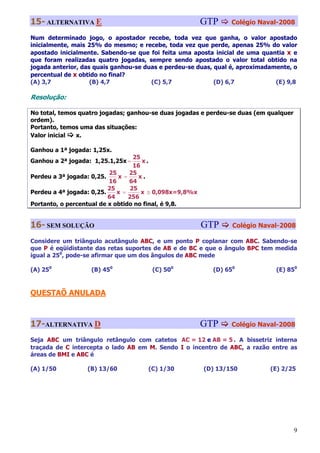 15- ALTERNATIVA E                                        GTP     Colégio Naval-2008

Num determinado jogo, o apostador recebe, toda vez que ganha, o valor apostado
inicialmente, mais 25% do mesmo; e recebe, toda vez que perde, apenas 25% do valor
apostado inicialmente. Sabendo-se que foi feita uma aposta inicial de uma quantia x e
que foram realizadas quatro jogadas, sempre sendo apostado o valor total obtido na
jogada anterior, das quais ganhou-se duas e perdeu-se duas, qual é, aproximadamente, o
percentual de x obtido no final?
(A) 3,7             (B) 4,7            (C) 5,7              (D) 6,7            (E) 9,8

Resolução:

No total, temos quatro jogadas; ganhou-se duas jogadas e perdeu-se duas (em qualquer
ordem).
Portanto, temos uma das situações:
Valor inicial  x.

Ganhou a 1ª jogada: 1,25x.
                                   25
Ganhou a 2ª jogada: 1,25.1,25x =      x.
                                   16
                          25     25
Perdeu a 3ª jogada: 0,25.    x=      x.
                          16     64
                          25      25
Perdeu a 4ª jogada: 0,25.    x =      x ≅ 0,098x=9,8%x
                          64     256
Portanto, o percentual de x obtido no final, é 9,8.


16- SEM SOLUÇÃO                                          GTP     Colégio Naval-2008

Considere um triângulo acutângulo ABC, e um ponto P coplanar com ABC. Sabendo-se
que P é eqüidistante das retas suportes de AB e de BC e que o ângulo BPC tem medida
igual a 250, pode-se afirmar que um dos ângulos de ABC mede

(A) 250            (B) 450             (C) 500             (D) 650             (E) 850



QUESTAÕ ANULADA



17-ALTERNATIVA D                                         GTP     Colégio Naval-2008

Seja ABC um triângulo retângulo com catetos AC = 12 e AB = 5 . A bissetriz interna
traçada de C intercepta o lado AB em M. Sendo I o incentro de ABC, a razão entre as
áreas de BMI e ABC é

(A) 1/50          (B) 13/60           (C) 1/30           (D) 13/150          (E) 2/25




                                                                                       9
 