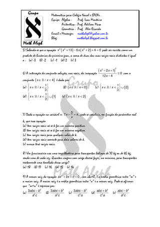 Matemática para Colégio Naval e EPCAr .
Equipe: Álgebra - Prof. Ivan Monteiro
Aritmética - Prof. Adilson Masa
Geometria - Prof. Alex Ricardo
Email e Messenger: mathaleph@yahoo.com.br
Blog: mathaleph.blogspot.com.br
5) Sabendo-se que a equação ( ) ( )2 2 2
13 6 2 4 0x x x x+ − + + = pode ser escrita como um
produto de binômios do primeiro grau, a soma de duas das suas raízes reais distintas é igual
a : (a) -3 (b) -2 (c) -1 (d) 2 (e) 3
6) A interseção do conjunto solução, nos reais, da inequação
( )
2
2
2 1
0
12 4
x x
x
− +
≤
−
com o
conjunto { }/ 4x x∈ <» é dada por
(a)
1
/
3
x x
 
∈ < 
 
» (b) { }/ 0x x∈ <» (c) { }
1
/ 2
3
x x
 
∈ < ∪ 
 
»
(d) { }
1
/ 1
3
x x
 
∈ < ∪ 
 
» (e) { }/ 2x x∈ <»
7) Dada a equação na variável x:
3
7x k
x
− = , pode-se concluir, em função do parâmetro real
k, que essa equação
(a) tem raízes reais só se k for um número positivo.
(b) tem raízes reais só se k for um número negativo.
(c) tem raízes reais para qualquer valor de k.
(d) tem raízes reais somente para dois valores de k.
(e) nunca terá raízes reais.
8) Um funcionário usa uma empilhadeira para transportar bobinas de 70 kg ou de 45 kg,
sendo uma de cada vez. Quantas viagens com carga deverá fazer, no mínimo, para transportar
exatamente uma tonelada dessa carga?
(a) 18 (b) 17 (c) 16 (d) 15 (e) 14
9) A menor raiz da equação 2
0ax bx c+ + = , com abc≠0, é a média geométrica entre “m” e
a maior raiz. A maior raiz é a média geométrica entre “n” e a menor raiz. Pode-se afirmar
que “m+n” é expresso por:
(a)
3
2
3abc b
a c
−
(b)
3
2
3abc b
a c
+
(c)
3
2
3abc b
c a
−
(d)
3
2
abc b
c a
+
(e)
3
2
abc b
a c
−
 