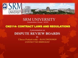 CN2114- CONTRACT LAWS AND REGULATIONS
SRM UNIVERSITY
Kattankulathur, Chennai – 603203
A presentation on
DISPUTE REVIEW BOARDS
By
T.Surya Prakash reddy - RA1612002010030
CONTACT NO 8008916165
 