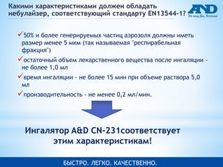 Какими характеристиками должен обладать 
небулайзер, соответствующий стандарту EN13544-1? 
50% и более генерируемых частиц аэрозоля должны иметь 
размер менее 5 мкм (так называемая "респирабельная 
фракция") 
остаточный объем лекарственного вещества после ингаляции - 
не более 1,0 мл 
время ингаляции - не более 15 мин при объеме раствора 5,0 
мл 
производительность - не менее 0,2 мл/мин. 
Ингалятор A&D CN-231соответствует 
этим характеристикам! 
БЫСБТЫРСОТ. РЛОЕ.Г ЛКОЕГ. ККОА.Ч ТЕСОТЧВНЕОН.НО. 
 
