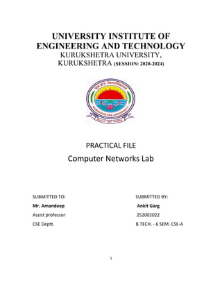 UNIVERSITY INSTITUTE OF
ENGINEERING AND TECHNOLOGY
KURUKSHETRA UNIVERSITY,
KURUKSHETRA (SESSION: 2020-2024)
PRACTICAL FILE
Computer Networks Lab
SUBMITTED TO: SUBMITTED BY:
Mr. Amandeep Ankit Garg
Assist professor 252002022
CSE Deptt. B.TECH. - 6 SEM. CSE-A
1
 