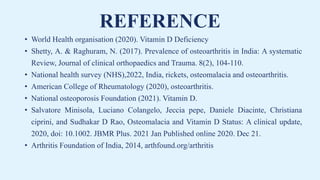 REFERENCE
• World Health organisation (2020). Vitamin D Deficiency
• Shetty, A. & Raghuram, N. (2017). Prevalence of osteoarthritis in India: A systematic
Review, Journal of clinical orthopaedics and Trauma. 8(2), 104-110.
• National health survey (NHS),2022, India, rickets, osteomalacia and osteoarthritis.
• American College of Rheumatology (2020), osteoarthritis.
• National osteoporosis Foundation (2021). Vitamin D.
• Salvatore Minisola, Luciano Colangelo, Jeccia pepe, Daniele Diacinte, Christiana
ciprini, and Sudhakar D Rao, Osteomalacia and Vitamin D Status: A clinical update,
2020, doi: 10.1002. JBMR Plus. 2021 Jan Published online 2020. Dec 21.
• Arthritis Foundation of India, 2014, arthfound.org/arthritis
 