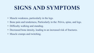 SIGNS AND SYMPTOMS
• Muscle weakness, particularly in the legs.
• Bone pain and tenderness, Particularly in the: Pelvis, spine, and legs.
• Difficulty walking and standing.
• Decreased bone density, leading to an increased risk of fractures.
• Muscle cramps and twitching.
 