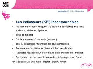 • Les indicateurs (KPI) incontournables
-   Nombre de visiteurs uniques (vs. Nombre de visites). Premiers
    visiteurs / Visiteurs répéteurs
-   Taux de rebond
-   Durée moyenne d'une visite (session)
-   Top 10 des pages / rubriques les plus consultées
-   Provenance des visiteurs (liens pointant vers le site)
-   Requêtes réalisées sur les moteurs de recherche de l’intranet
-   Conversion : abonnement Newsletter, téléchargement, Share, …
 Modèle AIDA (Attention / Intérêt / Désir / Action)
 