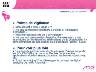  Points de vigilance
 Mon site est-il bien « taggé » ?
 Ne pas confondre indicateurs d’activité et indicateurs
d’efficacité ?
 Identifier ses objectifs de « conversion »
 Ne pas tout attendre des Analytics. Par exemple : « Les
internautes ont-ils trouvé les informations qu’ils cherchaient ? »
donc compléter par des études plus classiques (quanti / quali)

 Pour voir plus loin
 Les données proviennent de plus en plus d'autres supports,
les SOLOMO (Social, Local et Mobile) : sites mobiles,
applications mobiles, réseaux sociaux, les bornes interactives,
etc.
 Il faut donc aujourd’hui développer le concept de digital
analytics (vs. Web Analytics)
 