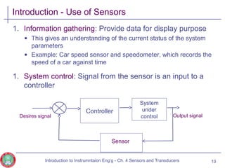 Introduction - Use of Sensors
1. Information gathering: Provide data for display purpose
• This gives an understanding of the current status of the system
parameters
• Example: Car speed sensor and speedometer, which records the
speed of a car against time
1. System control: Signal from the sensor is an input to a
controller
10
Controller
System
under
control Output signalDesires signal
Sensor
Introduction to Instrumntaion Eng‘g - Ch. 4 Sensors and Transducers
 