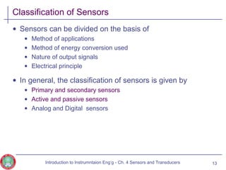 Classification of Sensors
• Sensors can be divided on the basis of
• Method of applications
• Method of energy conversion used
• Nature of output signals
• Electrical principle
• In general, the classification of sensors is given by
• Primary and secondary sensors
• Active and passive sensors
• Analog and Digital sensors
13Introduction to Instrumntaion Eng‘g - Ch. 4 Sensors and Transducers
 
