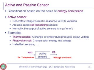 Active and Passive Sensor
• Classification based on the basis of energy conversion
• Active sensor
• Generates voltage/current in response to NEQ variation
• Are also called self-generating sensors
• Normally, the output of active sensors is in µV or mV
• Examples
• Thermocouples: A change in temperature produces output voltage
• Photovoltaic cell: Change solar energy into voltage
• Hall-effect sensors, …
15
Active
sensors
NEQ
Ex. Temperature
EQ
Voltage or current
Introduction to Instrumntaion Eng‘g - Ch. 4 Sensors and Transducers
 